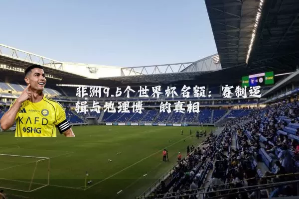 非洲9.5个世界杯名额：赛制逻辑与地理博弈的真相