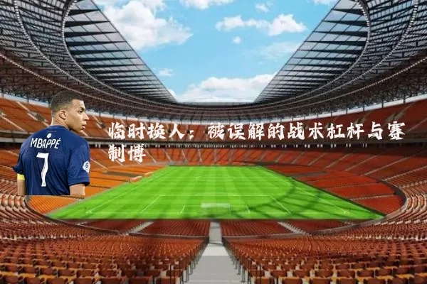 临时换人:被误解的战术杠杆与赛制博弈